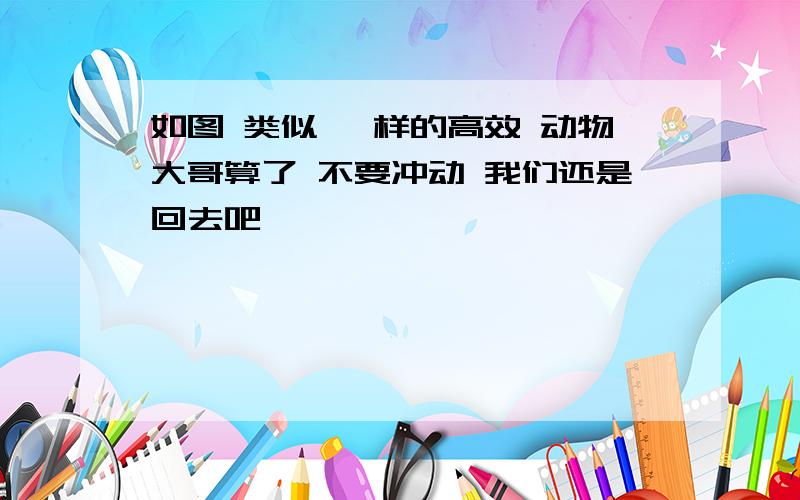 如图 类似 一样的高效 动物大哥算了 不要冲动 我们还是回去吧,