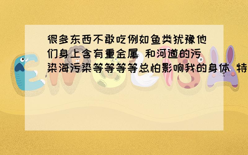 很多东西不敢吃例如鱼类犹豫他们身上含有重金属 和河道的污染海污染等等等等总怕影响我的身体 特别是神经系统 或者大脑怎么办