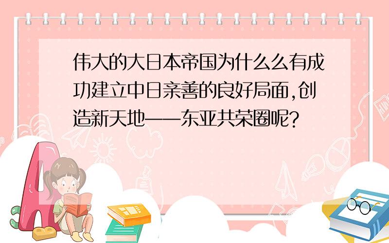 伟大的大日本帝国为什么么有成功建立中日亲善的良好局面,创造新天地——东亚共荣圈呢?