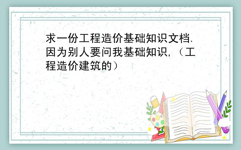 求一份工程造价基础知识文档.因为别人要问我基础知识,（工程造价建筑的）