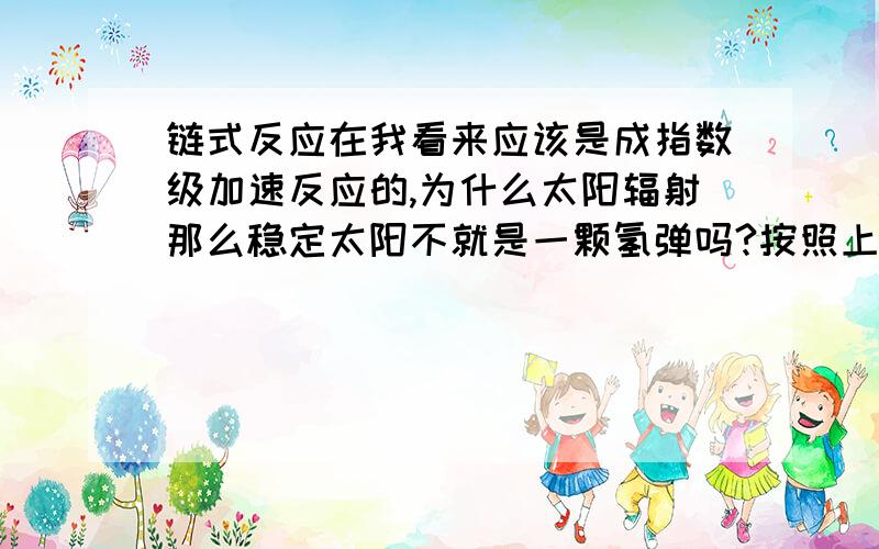 链式反应在我看来应该是成指数级加速反应的,为什么太阳辐射那么稳定太阳不就是一颗氢弹吗?按照上课时物理老师教的,核反应都是链式反应,如果没有减速剂吸收反应产生的高能粒子就会激