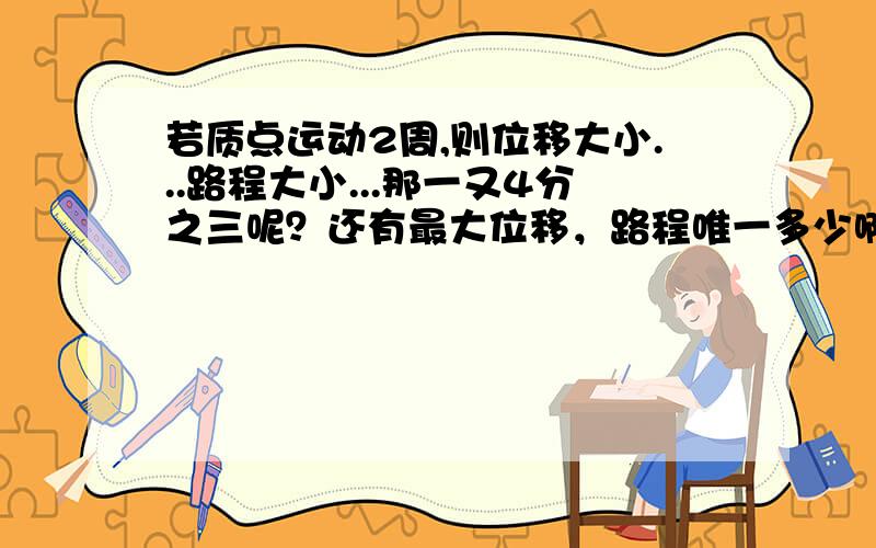 若质点运动2周,则位移大小...路程大小...那一又4分之三呢？还有最大位移，路程唯一多少啊