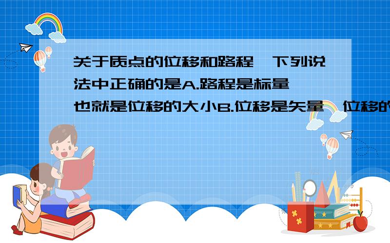 关于质点的位移和路程,下列说法中正确的是A.路程是标量,也就是位移的大小B.位移是矢量,位移的方向就是质点反动方向C.质点作直线运动时,路程等于位移的大小D.唯一的数值一定不会比路程