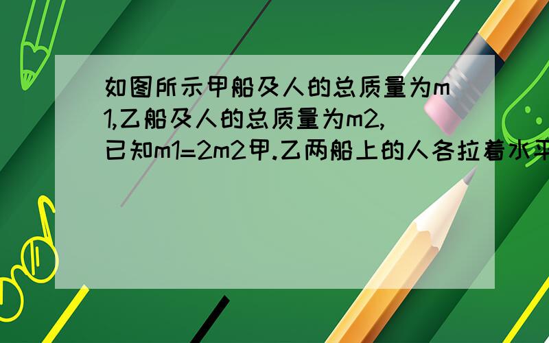 如图所示甲船及人的总质量为m1,乙船及人的总质量为m2,已知m1=2m2甲.乙两船上的人各拉着水平轻绳的一端对绳施加力,设甲船上的人施力为F1,乙船上的人施力为F2.甲乙两船原来都静止在水面上,