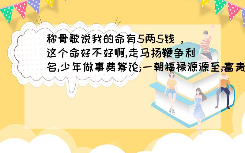 称骨歌说我的命有5两5钱 ,这个命好不好啊,走马扬鞭争利名,少年做事费筹论;一朝福禄源源至,富贵荣华显六亲,是不是我少年的时候运气不好,20岁以后就会好起来呀