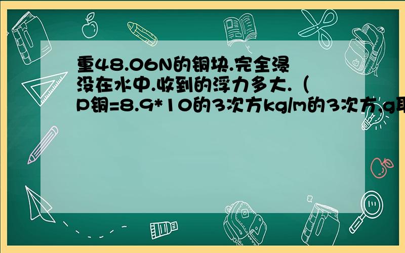 重48.06N的铜块.完全浸没在水中.收到的浮力多大.（P铜=8.9*10的3次方kg/m的3次方,g取10N/kg）写出方法 和为什么