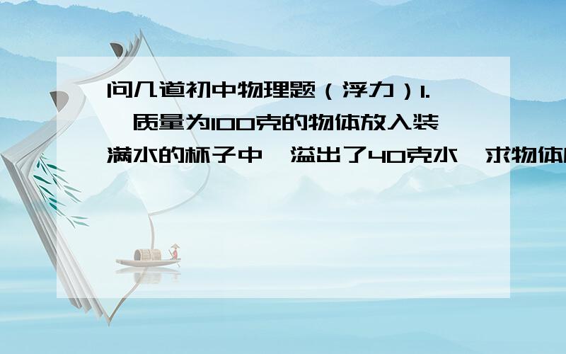 问几道初中物理题（浮力）1.一质量为100克的物体放入装满水的杯子中,溢出了40克水,求物体所受的福利和该物体的密度2．一木块浮于足够高的圆挂形盛水容器中,它浸如水中部分的体积是75立