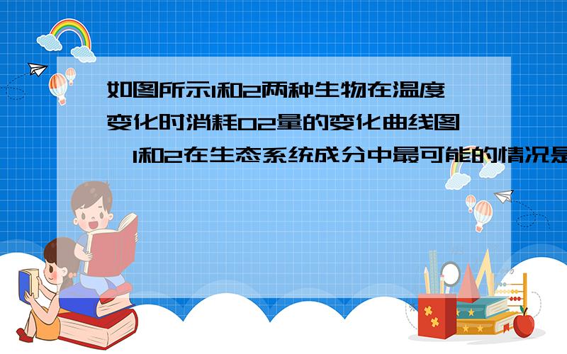 如图所示1和2两种生物在温度变化时消耗O2量的变化曲线图　1和2在生态系统成分中最可能的情况是a2是生产者1是消费者b1是生产者2是消费者c1和2既可以是生产者也可以是消费者d2只能是生产