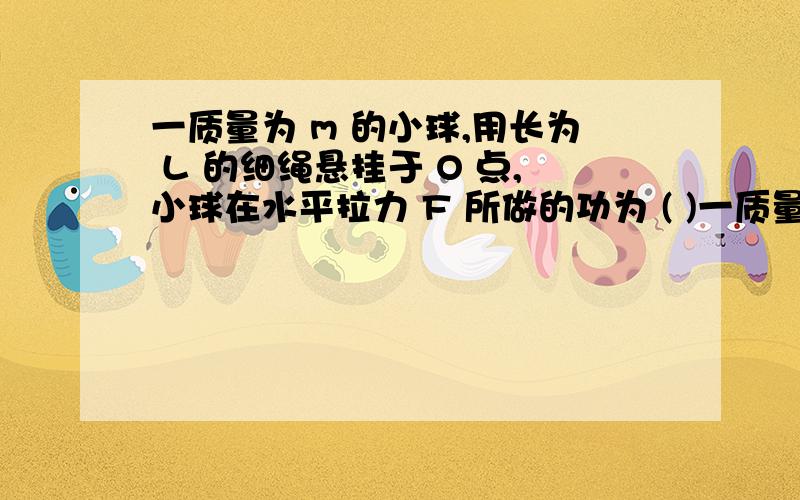 一质量为 m 的小球,用长为 L 的细绳悬挂于 O 点,小球在水平拉力 F 所做的功为 ( )一质量为 m 的小球,用长为 L 的细绳悬挂于 O 点,小球在水平拉力 F 所做的功为 ( )A.mgLcosθB.FLtanθC.mgL(1-cosθ)D.FLsin