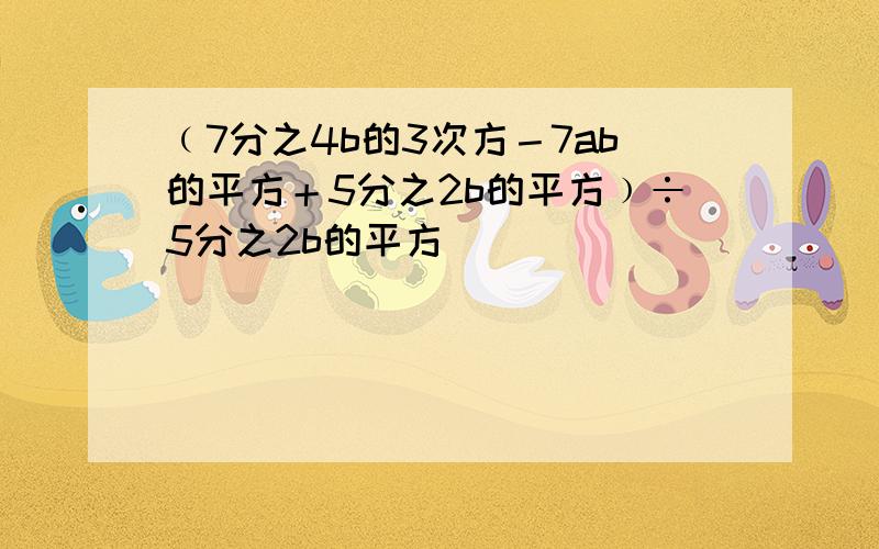 ﹙7分之4b的3次方－7ab的平方＋5分之2b的平方﹚÷5分之2b的平方