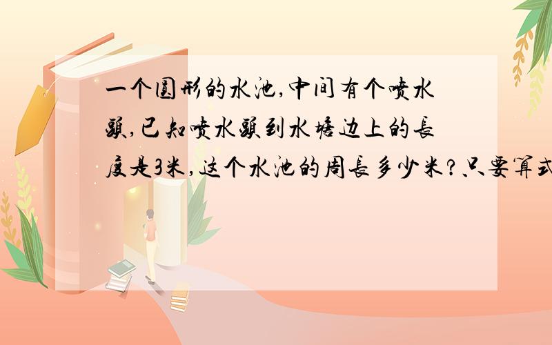 一个圆形的水池,中间有个喷水头,已知喷水头到水塘边上的长度是3米,这个水池的周长多少米?只要算式