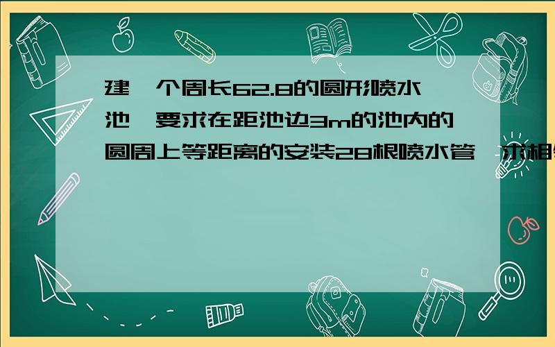 建一个周长62.8的圆形喷水池,要求在距池边3m的池内的圆周上等距离的安装28根喷水管,求相邻两管间的距离