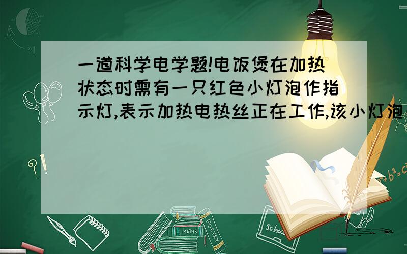 一道科学电学题!电饭煲在加热状态时需有一只红色小灯泡作指示灯,表示加热电热丝正在工作,该小灯泡所能承载的电压不超过3V,所允许通过的电流不超过0.2A,而电热丝的工作电压要接近220V,工