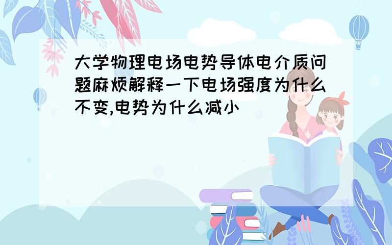 大学物理电场电势导体电介质问题麻烦解释一下电场强度为什么不变,电势为什么减小