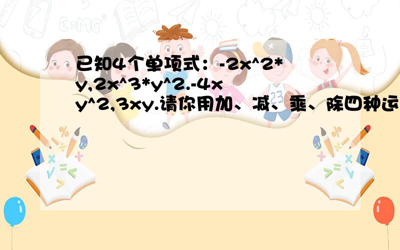 已知4个单项式：-2x^2*y,2x^3*y^2.-4xy^2,3xy.请你用加、减、乘、除四种运算中的一种或几种,使它们的结果