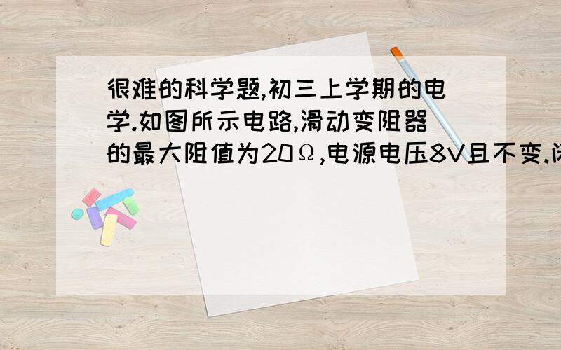 很难的科学题,初三上学期的电学.如图所示电路,滑动变阻器的最大阻值为20Ω,电源电压8V且不变.闭合S1,断开S2,变阻器的滑片P移至a端时,电流表示数为0.8A.闭合S2,变阻器的滑片P移至b端时,电流表