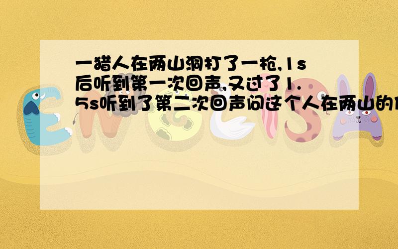 一猎人在两山洞打了一枪,1s后听到第一次回声,又过了1.5s听到了第二次回声问这个人在两山的什么位置