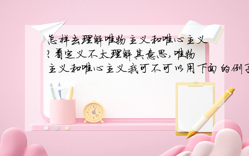 怎样去理解唯物主义和唯心主义?看定义不太理解其意思,唯物主义和唯心主义我可不可以用下面的例子这样理解：唯物主义：先有的宇宙,后有的地球,因为有了这些因素,逐渐的繁衍出人类和