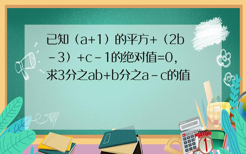 已知（a+1）的平方+（2b-3）+c-1的绝对值=0,求3分之ab+b分之a-c的值