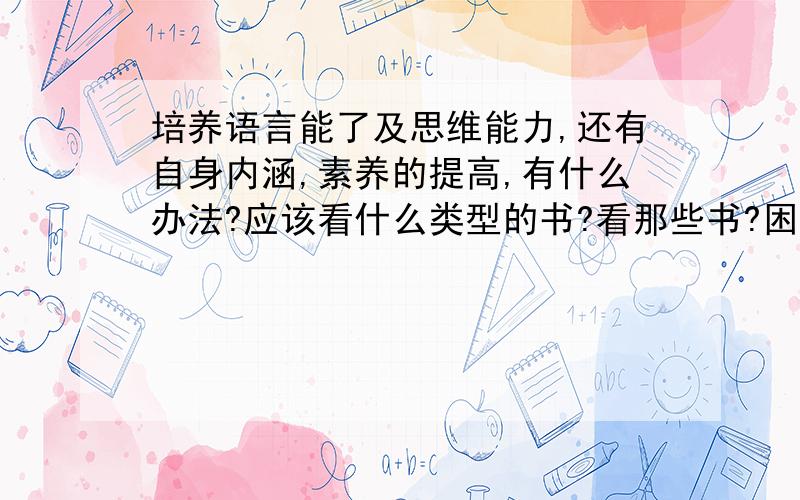 培养语言能了及思维能力,还有自身内涵,素养的提高,有什么办法?应该看什么类型的书?看那些书?困惑中,希望自我提高