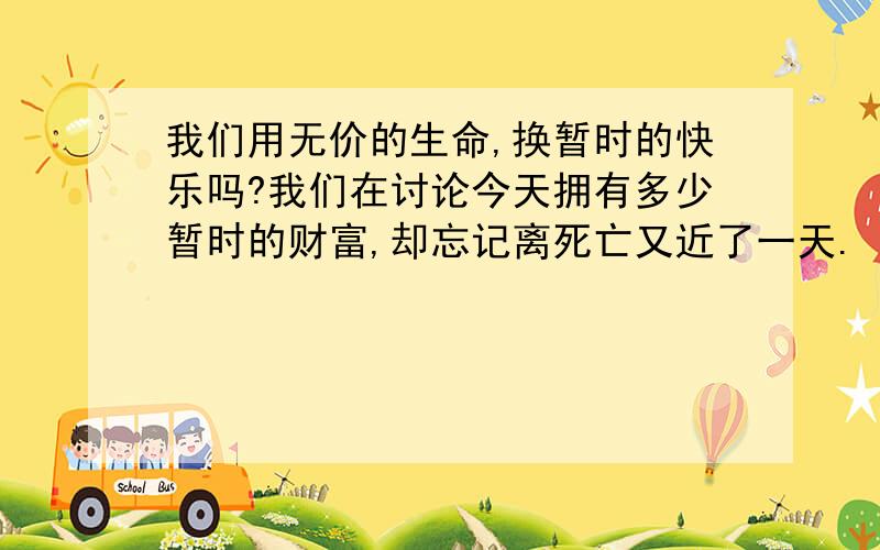 我们用无价的生命,换暂时的快乐吗?我们在讨论今天拥有多少暂时的财富,却忘记离死亡又近了一天.