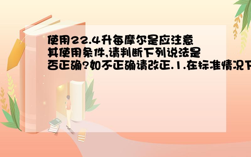 使用22.4升每摩尔是应注意其使用条件,请判断下列说法是否正确?如不正确请改正.1.在标准情况下,一摩尔二氧化碳的体积约是22.4升.2.一摩尔二氧化碳的体积约是22.4升.3.一摩尔二氧化碳和一摩