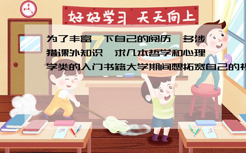 为了丰富一下自己的阅历,多涉猎课外知识,求几本哲学和心理学类的入门书籍大学期间想拓宽自己的视野,多接触一些课外的知识,求基本哲学类的和心理学类的书籍,哲学类最好是比较浅显一