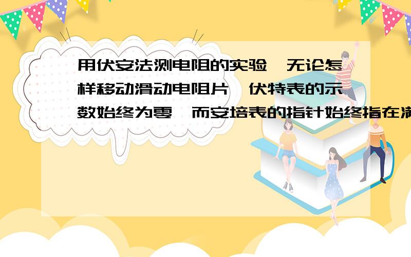 用伏安法测电阻的实验,无论怎样移动滑动电阻片,伏特表的示数始终为零,而安培表的指针始终指在满量程...用伏安法测电阻的实验,无论怎样移动滑动电阻片,伏特表的示数始终为零,而安培表