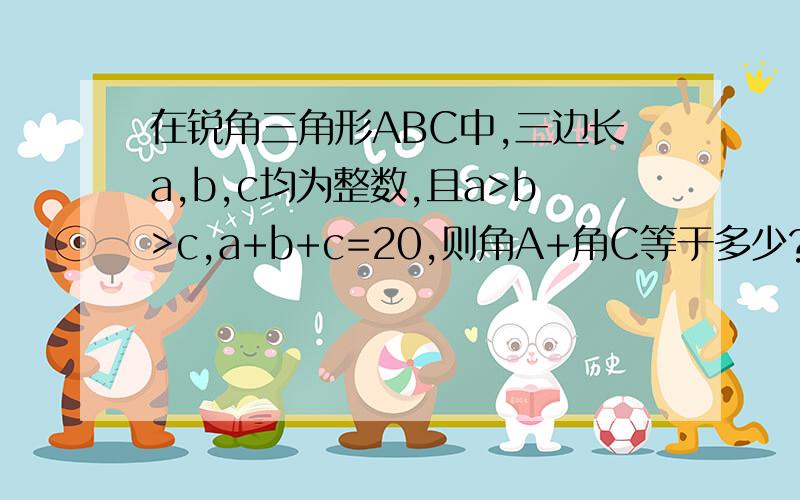 在锐角三角形ABC中,三边长a,b,c均为整数,且a>b>c,a+b+c=20,则角A+角C等于多少?AB边为c，BC为a，AC为b