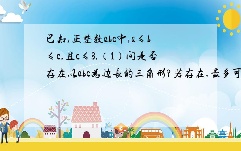 已知,正整数abc中,a≤b≤c,且c≤3.（1）问是否存在以abc为边长的三角形?若存在,最多可组成几个三角形