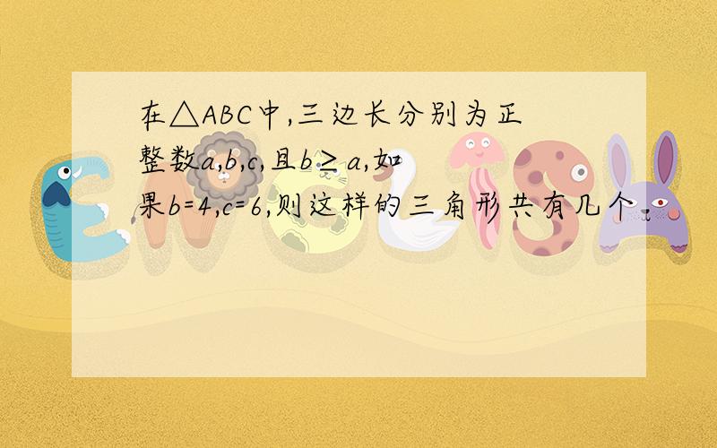 在△ABC中,三边长分别为正整数a,b,c,且b≥a,如果b=4,c=6,则这样的三角形共有几个