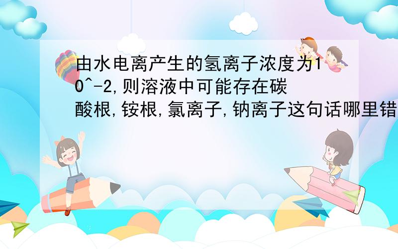 由水电离产生的氢离子浓度为10^-2,则溶液中可能存在碳酸根,铵根,氯离子,钠离子这句话哪里错了?