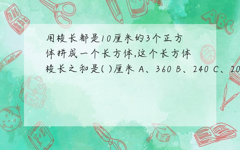 用棱长都是10厘米的3个正方体拼成一个长方体,这个长方体棱长之和是( )厘米 A、360 B、240 C、200 D、120