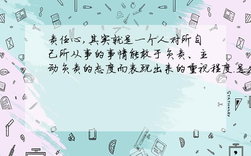 责任心,其实就是一个人对所自己所从事的事情能敢于负责、主动负责的态度而表现出来的重视程度.是发自内心的,习惯的,自发的.请问这个解释是否正确.或者有更好的请告诉我.当然要有高度