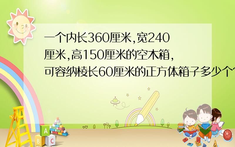 一个内长360厘米,宽240厘米,高150厘米的空木箱,可容纳棱长60厘米的正方体箱子多少个?