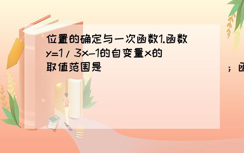 位置的确定与一次函数1.函数y=1/3x-1的自变量x的取值范围是___________；函数y=根号3x+5的自变量x的取值范围是____________.2.已知一次函数y=kx+b(k不等于0）的图像经过点（0,1）,且y随x的的增大而增