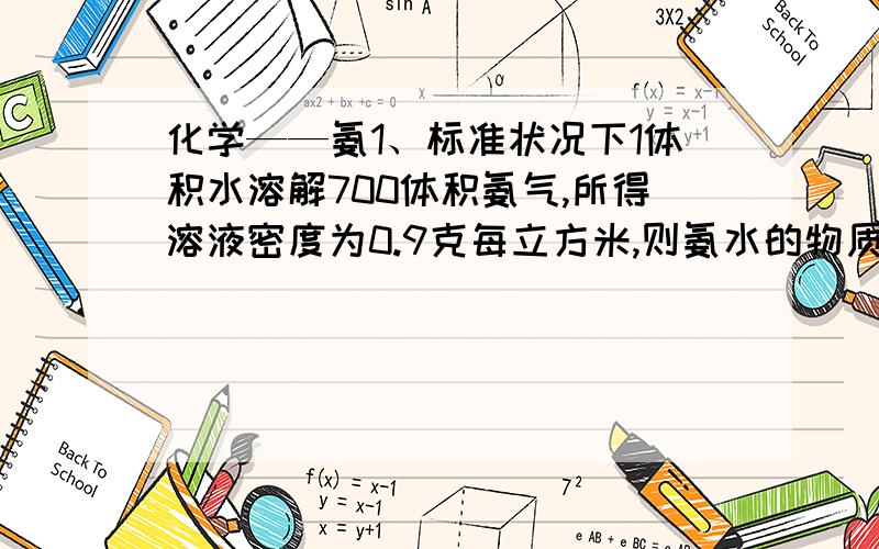 化学——氨1、标准状况下1体积水溶解700体积氨气,所得溶液密度为0.9克每立方米,则氨水的物质的量浓度和质量分数为多少?2、若以w1和w2分别表示浓度为amol/L和bmol/L氨水质量数,且知2a=b,则下列