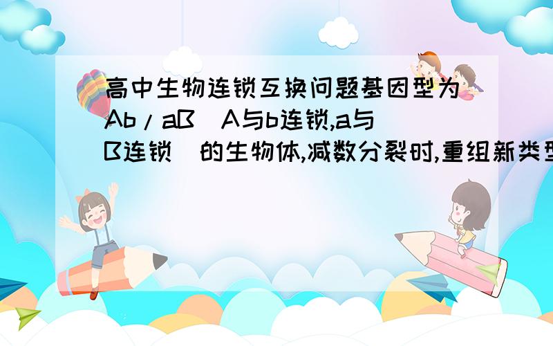 高中生物连锁互换问题基因型为Ab/aB（A与b连锁,a与B连锁）的生物体,减数分裂时,重组新类型的配子占总配子的30％,问此生物体内,一个发生着互换现象的初级卵母细胞产生AB型卵细胞的可能性