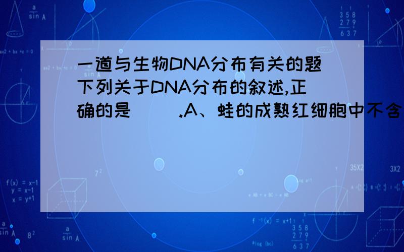 一道与生物DNA分布有关的题下列关于DNA分布的叙述,正确的是（ ）.A、蛙的成熟红细胞中不含有DNA分子B、人体细胞的细胞质也有DNA分子C、含DNA的原核细胞不会同时含有RNAD、细菌细胞中的DNA都