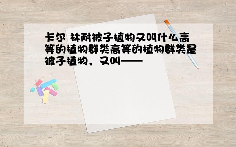 卡尔 林耐被子植物又叫什么高等的植物群类高等的植物群类是被子植物，又叫——