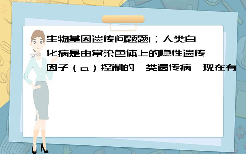 生物基因遗传问题题1：人类白化病是由常染色体上的隐性遗传因子（a）控制的一类遗传病,现在有一对肤色正常的夫妇,丈夫的母亲和妻子的弟弟是白化病患者；其余家庭成员均正常,请问这