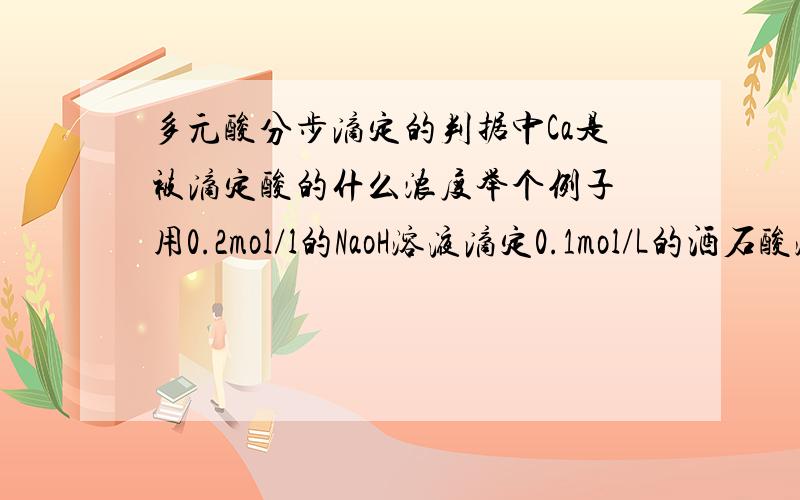 多元酸分步滴定的判据中Ca是被滴定酸的什么浓度举个例子 用0.2mol/l的NaoH溶液滴定0.1mol/L的酒石酸溶液,滴定曲线上出现几个突越.1.Caka1= ；2.Caka2= ka1/ka2=21.4,其中两个ca 怎么算的,我认为是1.中Ca