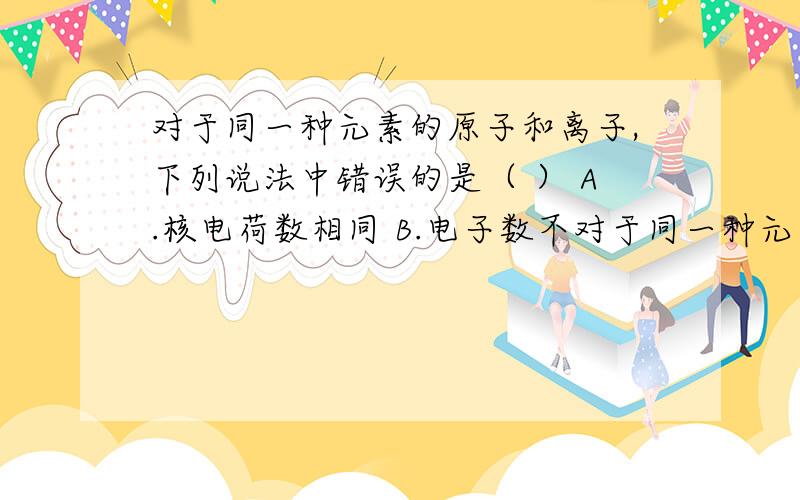 对于同一种元素的原子和离子,下列说法中错误的是（ ） A.核电荷数相同 B.电子数不对于同一种元素的原子和离子,下列说法中错误的是（ ）A.核电荷数相同 B.电子数不同C.电子层数相同 D.质