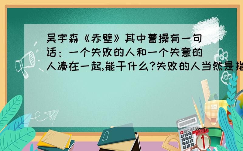 吴宇森《赤壁》其中曹操有一句话：一个失败的人和一个失意的人凑在一起,能干什么?失败的人当然是指刘备,那失意的人又是指谁?难道是诸葛亮吗?他才刚出道,哪来的失意?孙权?我看也不是.