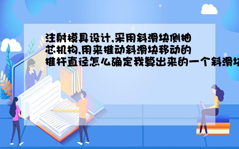 注射模具设计,采用斜滑块侧抽芯机构,用来推动斜滑块移动的推杆直径怎么确定我算出来的一个斜滑块的质量1.6千克,斜滑块所需要的推力有1万多牛,是不是太不符合了,按照这样的力 那推杆直