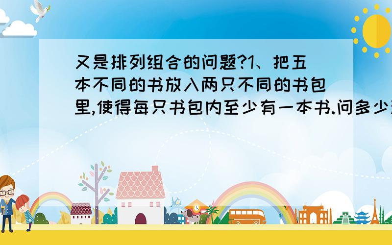 又是排列组合的问题?1、把五本不同的书放入两只不同的书包里,使得每只书包内至少有一本书.问多少种不同的方法?