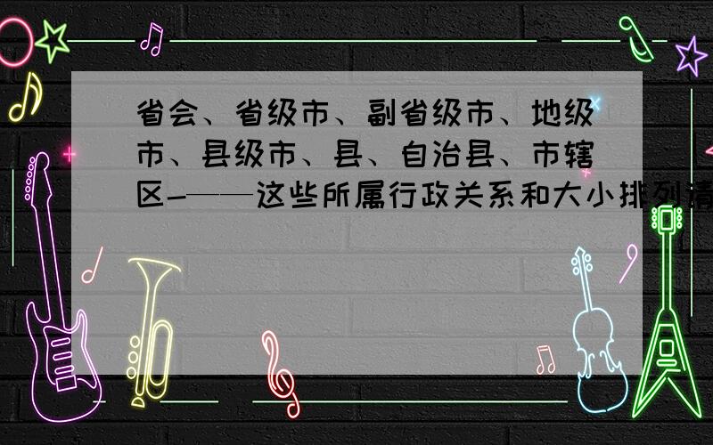 省会、省级市、副省级市、地级市、县级市、县、自治县、市辖区-——这些所属行政关系和大小排列请高人简洁排列,不需要历史说明和地缘说明.