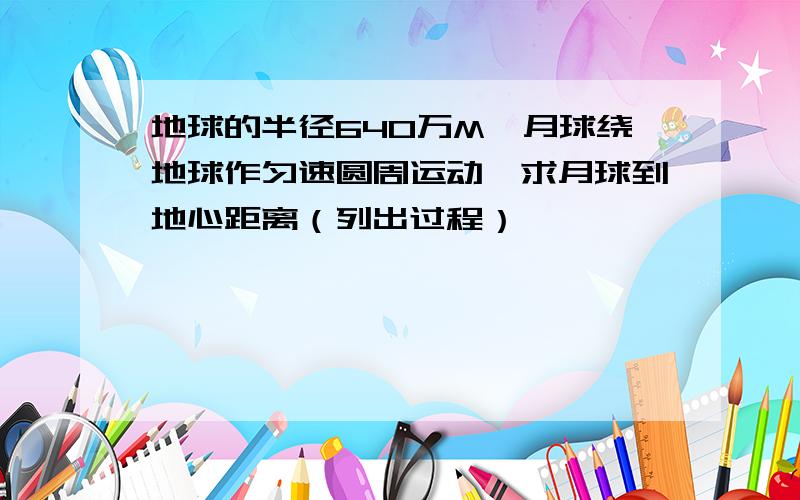 地球的半径640万M,月球绕地球作匀速圆周运动,求月球到地心距离（列出过程）