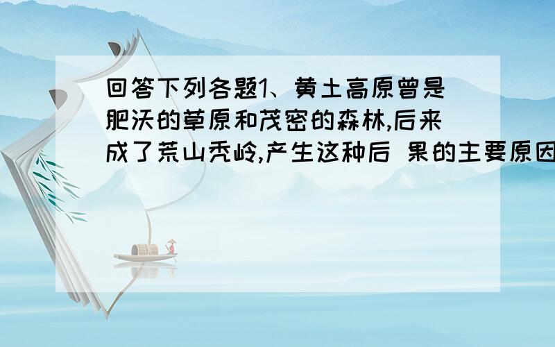 回答下列各题1、黄土高原曾是肥沃的草原和茂密的森林,后来成了荒山秃岭,产生这种后 果的主要原因是（ ）A、黄土高原常年干旱缺水 B、黄土高原受到大地震破坏C、黄土高原的森林长期被