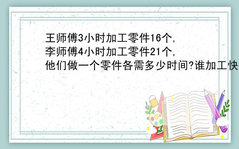 王师傅3小时加工零件16个,李师傅4小时加工零件21个,他们做一个零件各需多少时间?谁加工快?